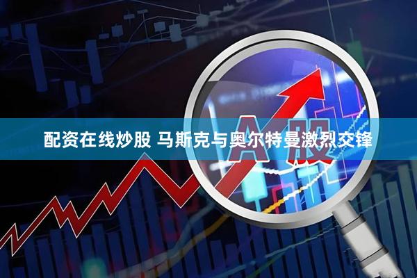 配资在线炒股 马斯克与奥尔特曼激烈交锋