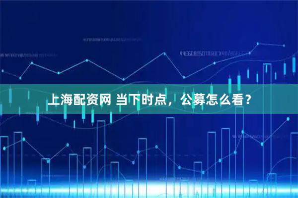 上海配资网 当下时点，公募怎么看？