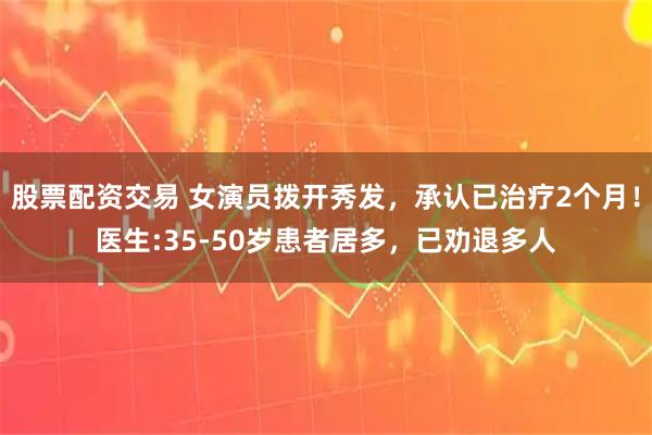 股票配资交易 女演员拨开秀发，承认已治疗2个月！医生:35-50岁患者居多，已劝退多人