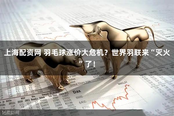 上海配资网 羽毛球涨价大危机？世界羽联来“灭火”了！