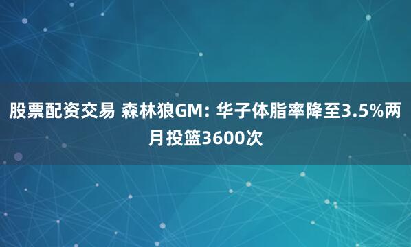 股票配资交易 森林狼GM: 华子体脂率降至3.5%两月投篮3600次