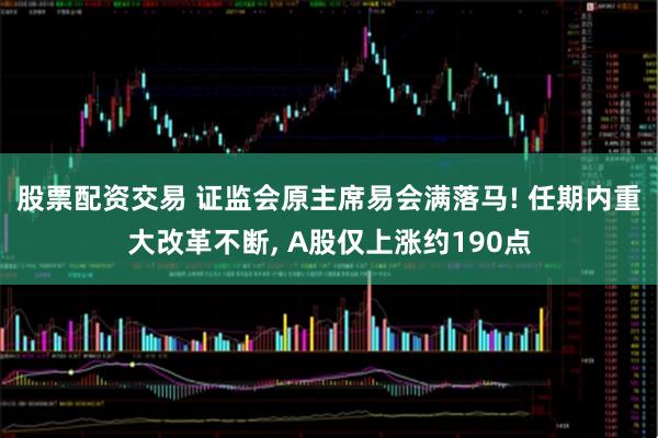 股票配资交易 证监会原主席易会满落马! 任期内重大改革不断, A股仅上涨约190点