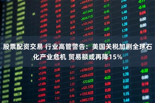 股票配资交易 行业高管警告：美国关税加剧全球石化产业危机 贸易额或再降15%