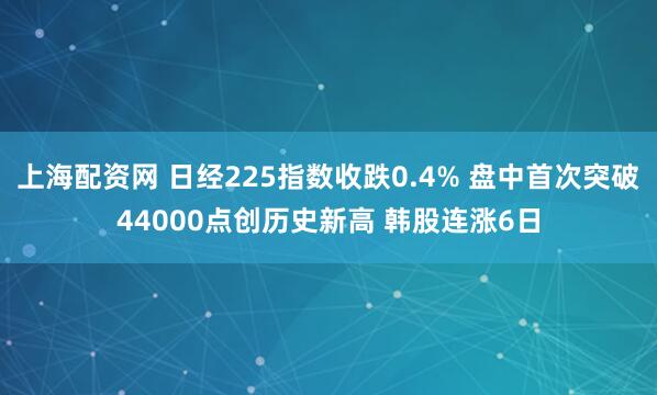 上海配资网 日经225指数收跌0.4% 盘中首次突破44000点创历史新高 韩股连涨6日