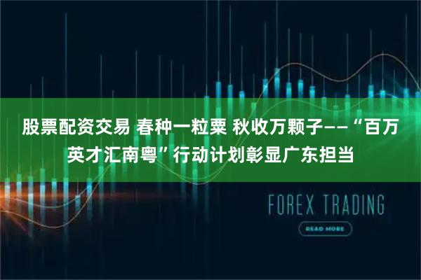 股票配资交易 春种一粒粟 秋收万颗子——“百万英才汇南粤”行动计划彰显广东担当