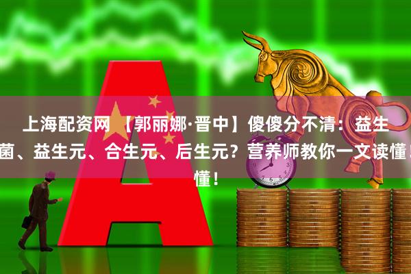 上海配资网 【郭丽娜·晋中】傻傻分不清：益生菌、益生元、合生元、后生元？营养师教你一文读懂！