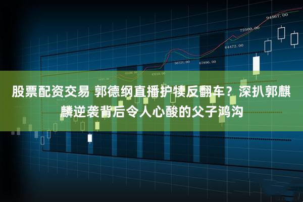 股票配资交易 郭德纲直播护犊反翻车？深扒郭麒麟逆袭背后令人心酸的父子鸿沟