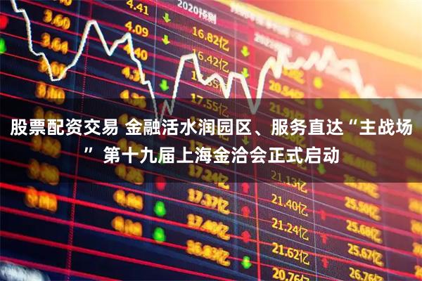 股票配资交易 金融活水润园区、服务直达“主战场” 第十九届上海金洽会正式启动