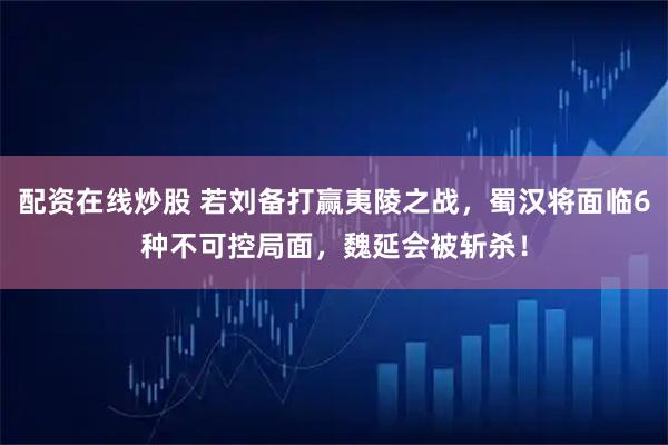 配资在线炒股 若刘备打赢夷陵之战，蜀汉将面临6种不可控局面，魏延会被斩杀！