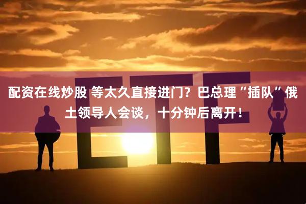 配资在线炒股 等太久直接进门？巴总理“插队”俄土领导人会谈，十分钟后离开！