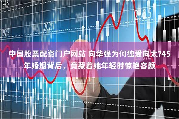 中国股票配资门户网站 向华强为何独爱向太?45年婚姻背后，竟藏着她年轻时惊艳容颜