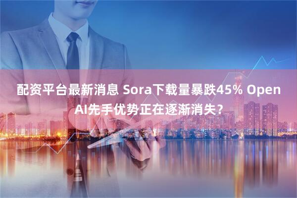 配资平台最新消息 Sora下载量暴跌45% OpenAI先手优势正在逐渐消失？