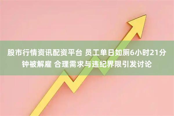 股市行情资讯配资平台 员工单日如厕6小时21分钟被解雇 合理需求与违纪界限引发讨论