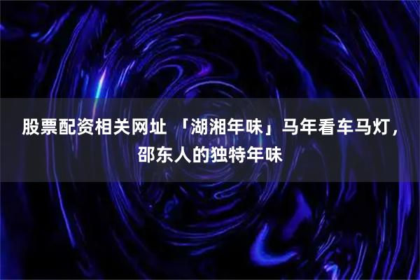股票配资相关网址 「湖湘年味」马年看车马灯，邵东人的独特年味