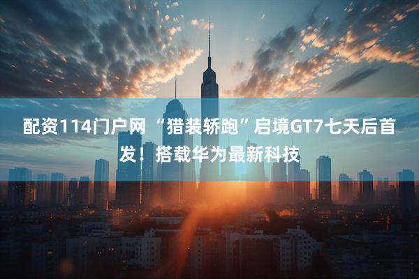 配资114门户网 “猎装轿跑”启境GT7七天后首发！搭载华为最新科技