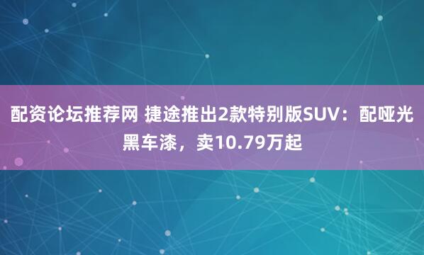 配资论坛推荐网 捷途推出2款特别版SUV：配哑光黑车漆，卖10.79万起